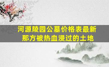 河源陵园公墓价格表最新 那方被热血浸过的土地